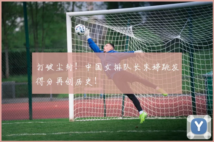 打破尘封!中国女排队长朱婷跳发得分再创历史!