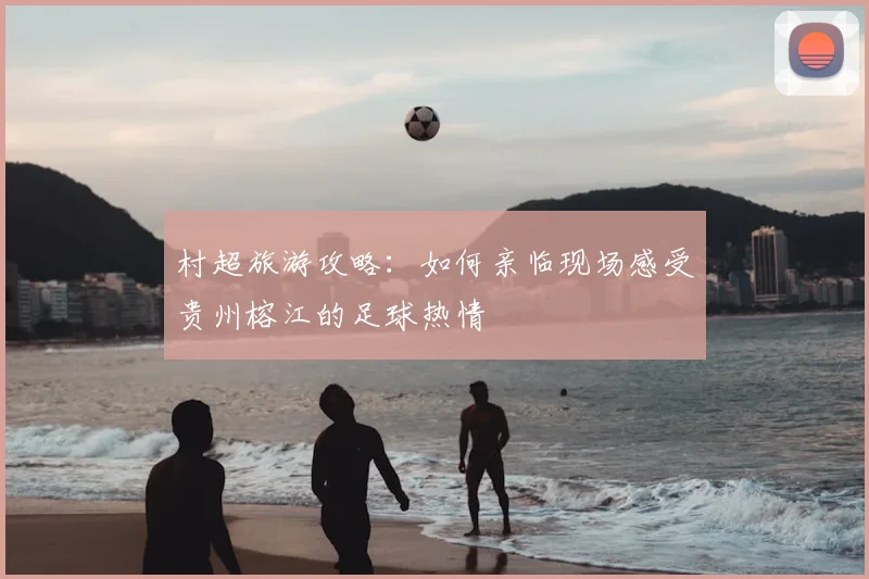 村超旅游攻略：如何亲临现场感受贵州榕江的足球热情