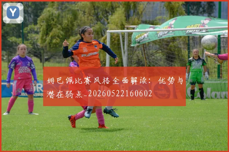 姆巴佩比赛风格全面解读：优势与潜在弱点_20260522160602