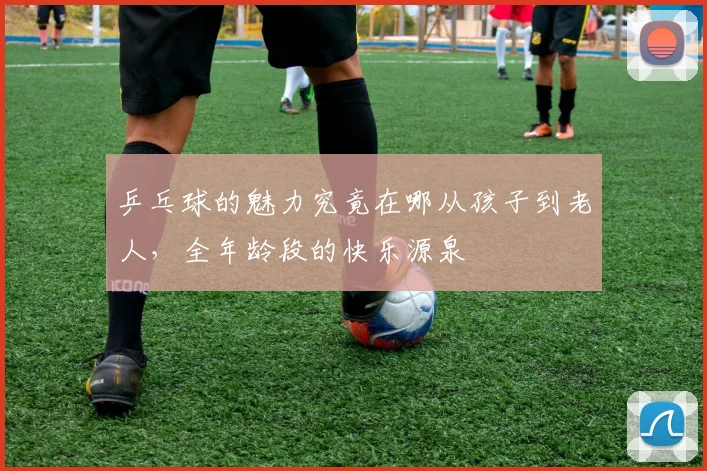 乒乓球的魅力究竟在哪从孩子到老人，全年龄段的快乐源泉