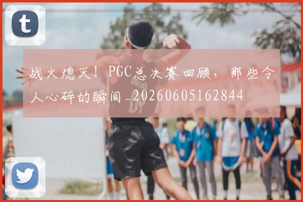 战火熄灭！PGC总决赛回顾，那些令人心碎的瞬间_20260605162844