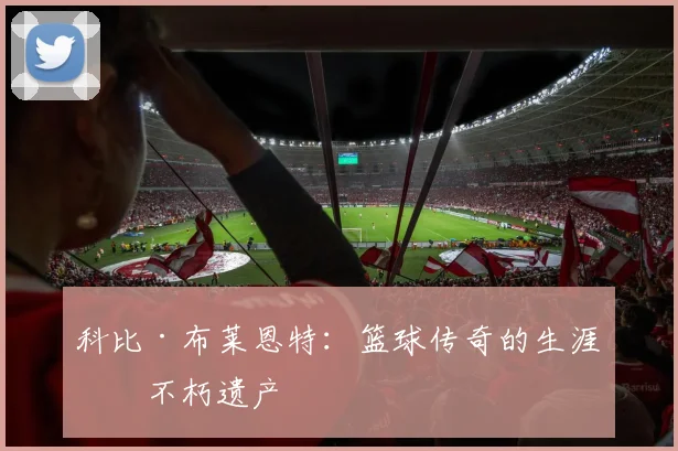 科比·布莱恩特：篮球传奇的生涯与不朽遗产