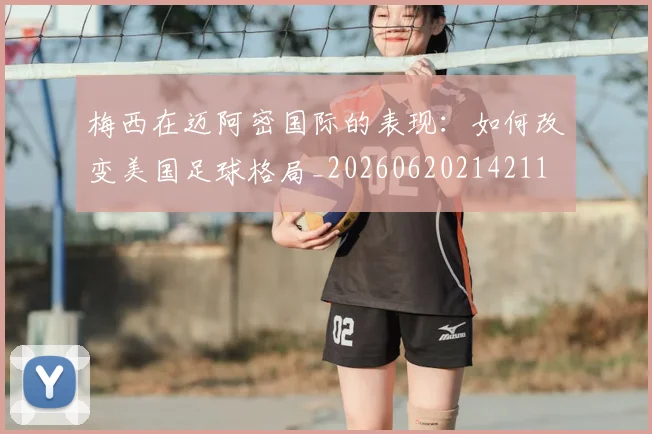 梅西在迈阿密国际的表现：如何改变美国足球格局_20260620214211