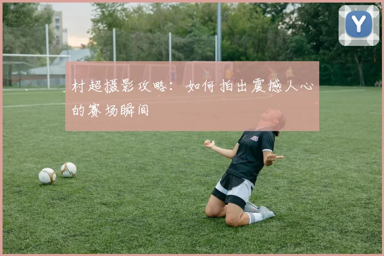 村超摄影攻略：如何拍出震撼人心的赛场瞬间
