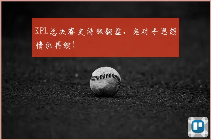 KPL总决赛史诗级翻盘，老对手恩怨情仇再续！