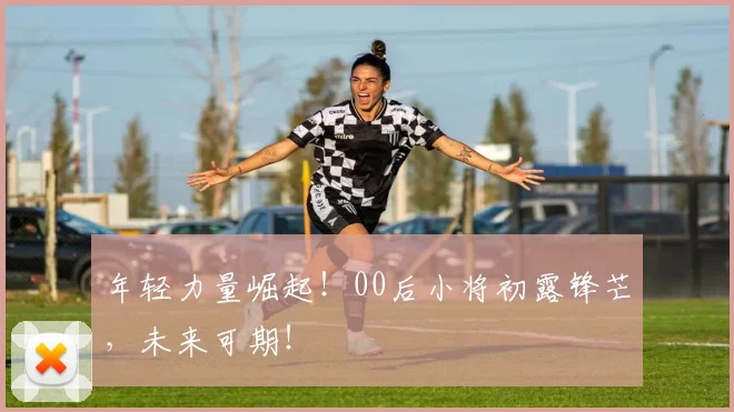 年轻力量崛起！00后小将初露锋芒，未来可期！