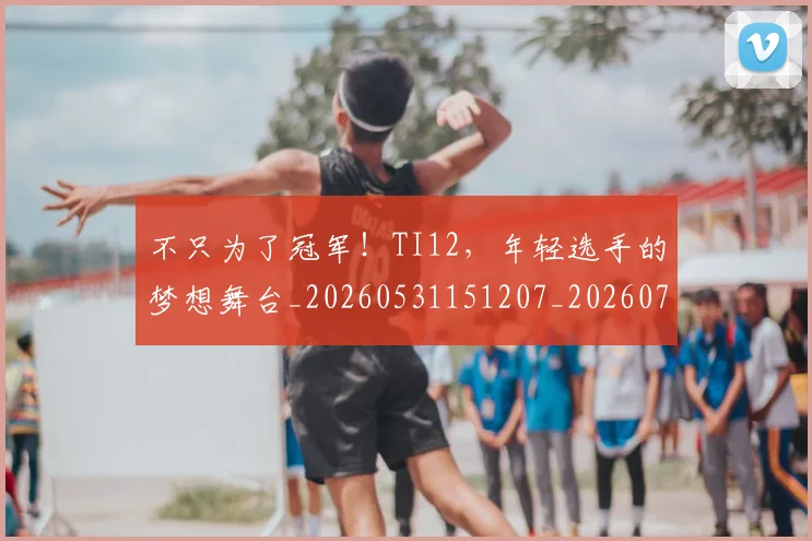 不只为了冠军！TI12，年轻选手的梦想舞台_20260531151207_20260702174419