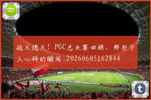战火熄灭！PGC总决赛回顾，那些令人心碎的瞬间_20260605162844