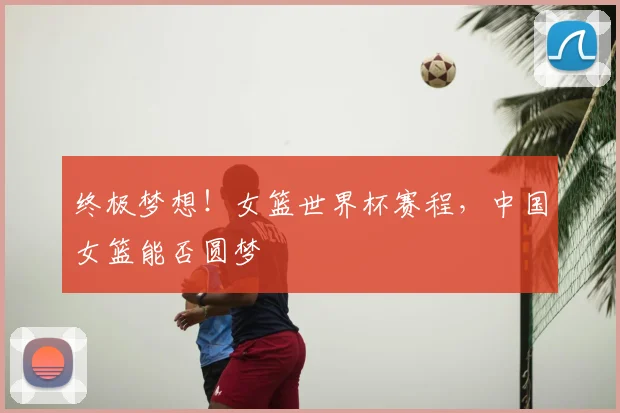 终极梦想！女篮世界杯赛程，中国女篮能否圆梦