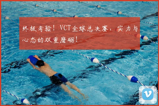 终极考验！VCT全球总决赛，实力与心态的双重磨砺！