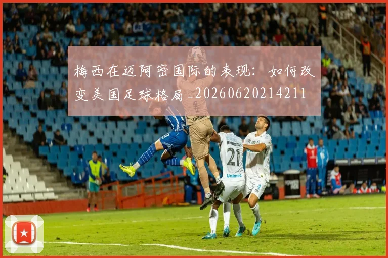 梅西在迈阿密国际的表现：如何改变美国足球格局_20260620214211